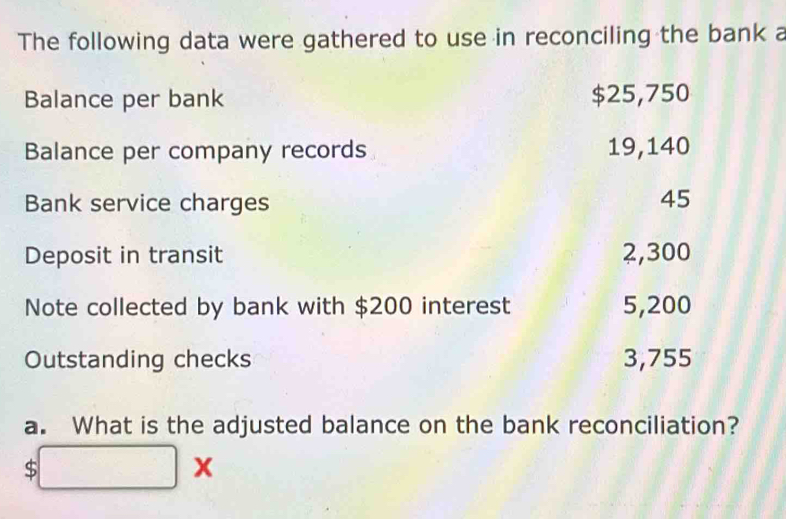 The following data were gathered to use in reconciling the bank a 
Balance per bank $25,750
Balance per company records 19,140
Bank service charges
45
Deposit in transit 2,300
Note collected by bank with $200 interest 5,200
Outstanding checks 3,755
a. What is the adjusted balance on the bank reconciliation? 
S □ x