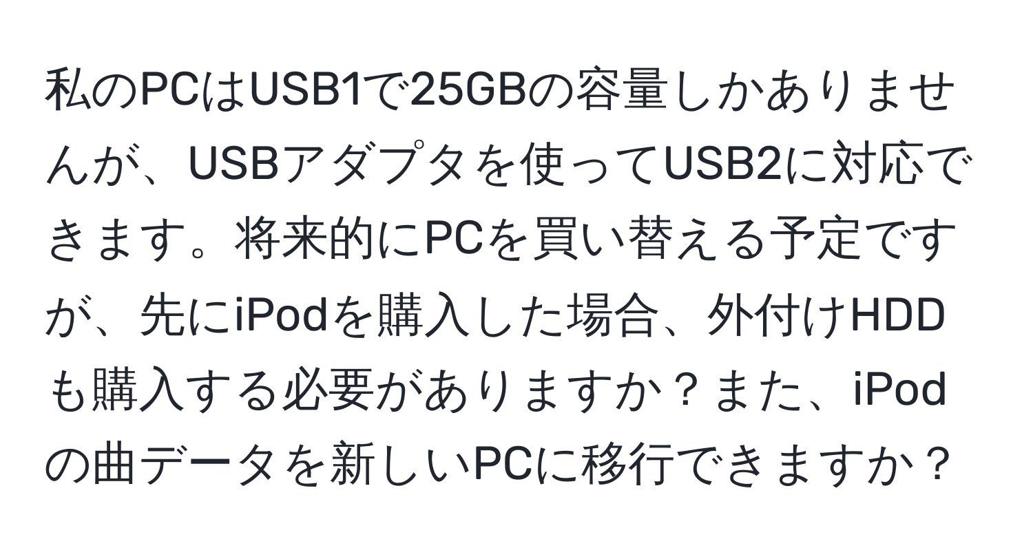 私のPCはUSB1で25GBの容量しかありませんが、USBアダプタを使ってUSB2に対応できます。将来的にPCを買い替える予定ですが、先にiPodを購入した場合、外付けHDDも購入する必要がありますか？また、iPodの曲データを新しいPCに移行できますか？