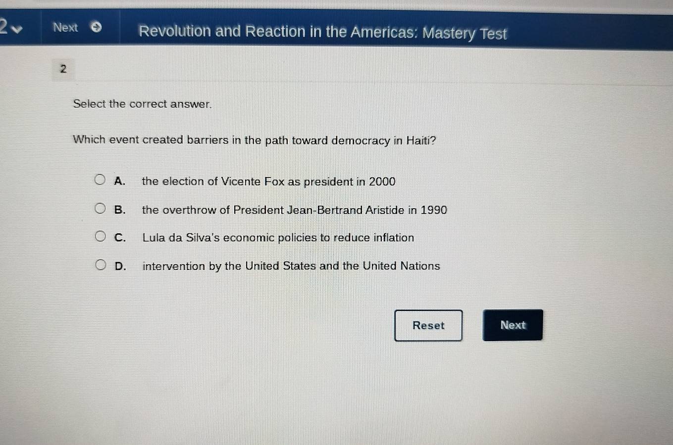 2v Next Revolution and Reaction in the Americas: Mastery Test
2
Select the correct answer.
Which event created barriers in the path toward democracy in Haiti?
A. the election of Vicente Fox as president in 2000
B. the overthrow of President Jean-Bertrand Aristide in 1990
C. Lula da Silva's economic policies to reduce inflation
D. intervention by the United States and the United Nations
Reset Next