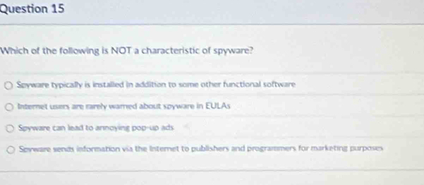 Which of the following is NOT a characteristic of spyware?
Spyware typically is installed in addition to some other functional software
Internet users are rarely warned about spyware in EULAs
Spyware can lead to annoying pop-up ads
Spyware sends information via the Internet to publishers and programmers for marketing purposes