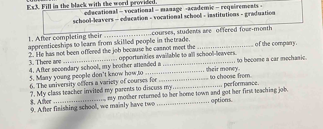 Ex3. Fill in the black with the word provided. 
educational - vocational - manage -academic - requirements - 
school-leavers - education - vocational school - institutions - graduation 
1. After completing their _courses, students are offered four-month 
apprenticeships to learn from skilled people in thetrade. 
2. He has not been offered the job because he cannot meet the _of the company. 
3. There are opportunities available to all school-leavers. 
4. After secondary school, my brother attended a _to become a car mechanic. 
5. Many young people don’t know how,to _their money. 
6. The university offers a variety of courses for to choose from. 
7. My class teacher invited my parents to discuss my_ performance. 
8. After _my mother returned to her home town and got her first teaching job. 
9. After finishing school, we mainly have two options.