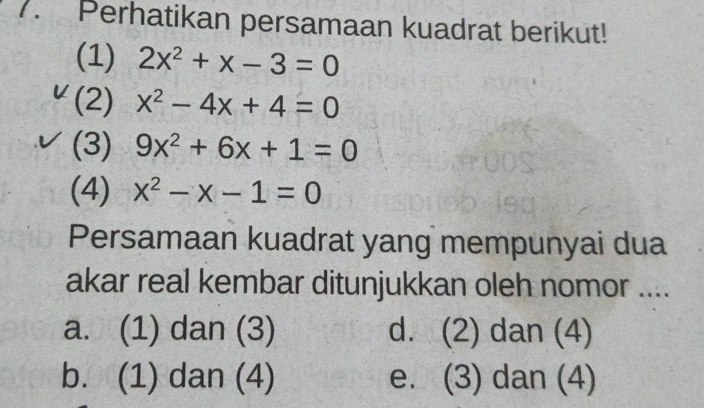 Perhatikan persamaan kuadrat berikut!
(1) 2x^2+x-3=0
(2) x^2-4x+4=0
(3) 9x^2+6x+1=0
(4) x^2-x-1=0
Persamaan kuadrat yang mempunyai dua
akar real kembar ditunjukkan oleh nomor ....
a. (1) dan (3) d. (2) dan (4)
b. (1) dan (4) e. (3) dan (4)