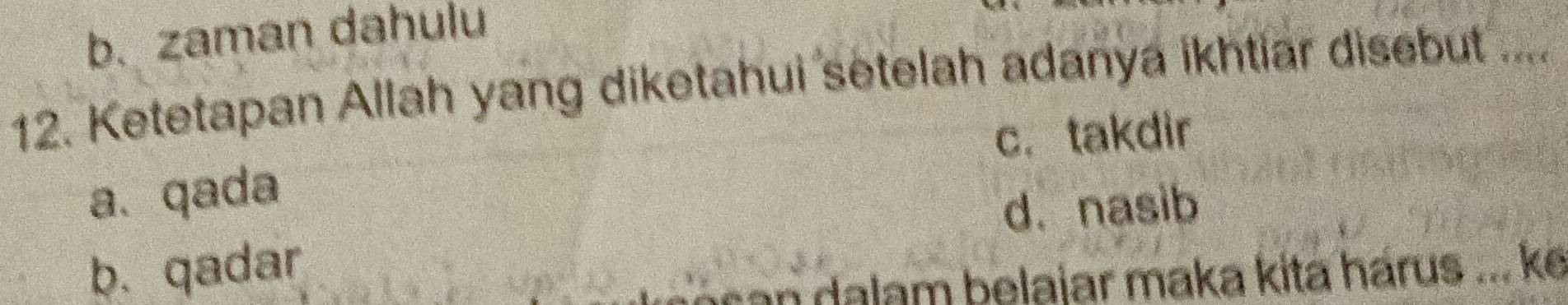 b. zaman dahulu
12. Ketetapan Allah yang diketahui setelah adanya ikhtiar disebut ....
c. takdir
a. qada
d. nasib
b. qadar
an a lam belajar maka kita hárus ... ke