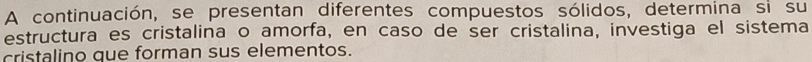 A continuación, se presentan diferentes compuestos sólidos, determina si su 
estructura es cristalina o amorfa, en caso de ser cristalina, investiga el sistema 
cristalino que forman sus elementos.