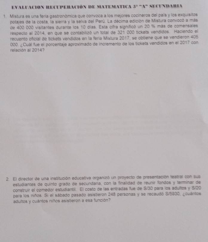 Evaluación Recuperación de matematica 5° ''1'' * SECUNDARIA 
1. Mistura es una fería gastronómica que convoca a los mejores cocineros del país y los exquisitos 
potajes de la costa, la sierra y la selva del Perú. La décima edición de Mistura convocó a más 
de 400 000 visitantes durante los 10 días. Esta cifra significó un 20 % más de comensales 
respecto al 2014, en que se contabilizó un total de 321 000 tickets vendidos. Haciendo el 
recuento oficial de tickets vendidos en la feria Mistura 2017, se obtiene que se vendieron 405
000. ¿Cuál fue el porcentaje aproximado de incremento de los tickets vendidos en el 2017 con 
relación al 2014? 
2. El director de una institución educativa organizó un proyecto de presentación teatral con sus 
estudiantes de quinto grado de secundaría, con la finalidad de reunir fondos y terminar de 
construir el comedor estudiantil. El costo de las entradas fue de S/30 para los adultos y S/ 20
para los niños. Si el sábado pasado asistieron 248 personas y se recaudó S/5930, ¿cuántos 
adultos y cuántos niños asistieron a esa función?