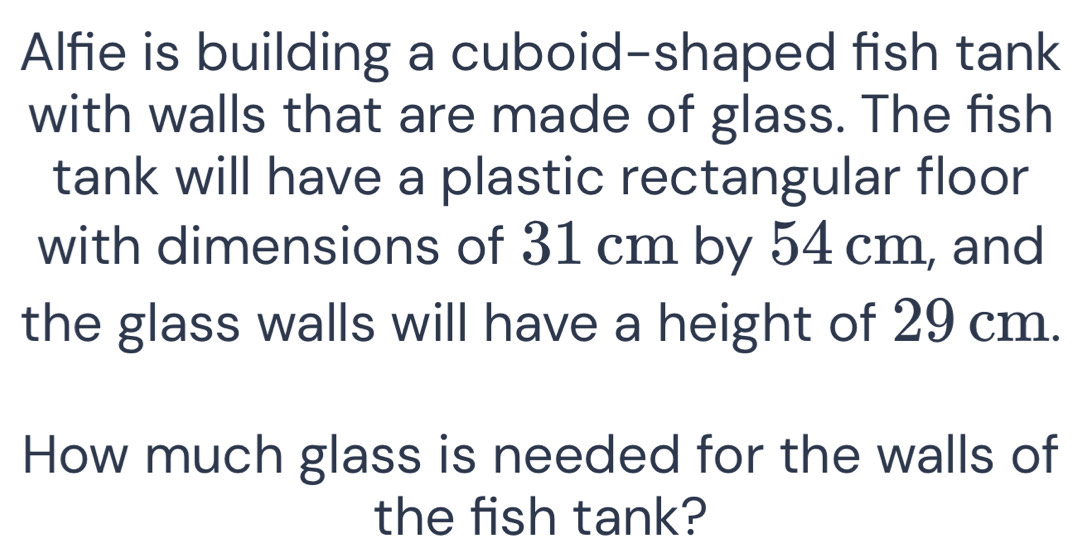 Alfie is building a cuboid-shaped fish tank 
with walls that are made of glass. The fish 
tank will have a plastic rectangular floor 
with dimensions of 31 cm by 54 cm, and 
the glass walls will have a height of 29 cm. 
How much glass is needed for the walls of 
the fish tank?