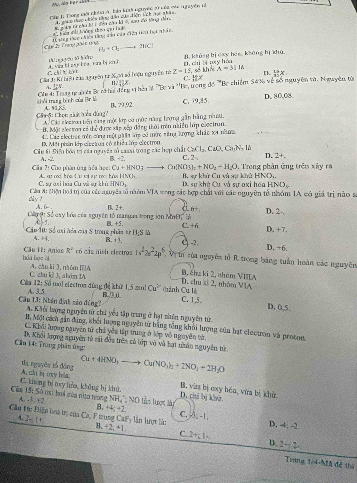 Họ, tên học sinh
Cầu 1: Trong một nhóm A, bán kính nguyên tử của các nguyên tổ
A. giám theo chiều tăng dân của điện tích hạt nhân.
B. giảm từ chu kì 1 đến chu kì 4, sau đó tăng dân.
C. biến đổi không theo quí luật.
D, tăng theo chiều tăng dẫn của điện tích hạt nhân.
Cầu 2: Trong phản ứng:
H_2+Cl_2 _  2HCl
thì nguyên tổ hiđro
A. vừa bị oxy hóa, vừa bị khữ. B. khồng bị oxy hỏa, không bị khử.
C. chỉ bị khử. D. chỉ bị oxy hóa
D. _(31)^(15)X.
Câu 3: Kỉ hiệu của nguyên tử X có số hiệu nguyên tử Z=15,;, số khối A=31la
C. _(15)^(16)X.
A. _(16)^(15)X.
B. _(15)^(31)X.
Câu 4: Trong tự nhiên Br có hai đồng vị bền là ^70D vwidehat n^((81)Br , trong đ 16^79)E Br chiếm 54% về số nguyên tử. Nguyên tử
khối trung bình của Br là D. 80,08.
A. 80,85. B. 79,92. C. 79,85.
Câu 5: Chọn phát biểu đúng?
A. Các electron trên cùng một lớp có mức năng lượng gần bằng nhau.
B. Một electron có thể được sắp xếp đồng thời trên nhiều lớp electron.
C. Các electron trên cùng một phân lớp có mức năng lượng khác xa nhau.
D. Một phân lớp electron có nhiều lớp electron.
Câu 6: Điện hóa trị của nguyên tố canxi trong các hợp chất CaCl_2,CaO,Ca_3N_2la
A. -2. B. +2. C. 2-.
D. 2+.
Câu 7: Cho phản ứng hóa học: Cu+HNO_3 Cu(NO3)_2+NO_2+H_2O. Trong phản ứng trên xây ra
A. sự oxi hóa Cu và sự oxi hóa HNO_3. B. sự khử Cu và sự khử HNO_3.
C. sự oxỉ hỏa Cu vả sự khử HNO_3. D. sự khử Cu và sự oxỉ hóa H NO_3.
Câu 8: Điện hoá trị của các nguyên tố nhóm VIA trong các hợp chất với các nguyên tố nhóm IA có giả trị nào sĩ
đây ?
A. 6- . B. 2+. C. 6+. D. 2-.
Câu 9: Số oxy hóa của nguyên tổ mangan trong ion MnO, là
A -5. B. +5. C. +6.
Câu 10: Số oxí hóa của S trong phân tử H_2S là D. +7.
B. +3.
A. +4. C -2. D. +6.
Câu 11: Anion R^(2-) có cấu hình electron 1s^22s^22p^6 , Vị trí của nguyên tố R trong bảng tuần hoàn các nguyên
hóa học là
A. chu kì 3, nhóm IIIA
C. chu kì 3, nhóm IA
B, chu kì 2, nhóm VIIIA
D. chu kì 2, nhóm VIA
Câu 12:S_0^(2 mol electron dùng để khử 1,5 mol Cu^2+) thành Cu là
A. 3,5. B.)3,0. C. 1,5. D. 0,5.
Câu 13: Nhận định nào đúng?
A. Khổi lượng nguyên tử chủ yếu tập trung ở hạt nhân nguyên tử.
B. Một cách gần đúng, khối lượng nguyên tử bằng tổng khối lượng của hạt electron và proton.
C. Khối lượng nguyên tử chủ yếu tập trung ở lớp vỏ nguyên tử.
D. Khối lượng nguyên từ rải đều trên cả lớp vỏ và hạt nhân nguyên tử,
Câu 14: Trong phản ứng:
thi nguyên tố đồng
Cu+4HNO_3to Cu(NO_3)_2+2NO_2+2H_2O
A. chi bị oxy hóa.
C. không bị oxy hóa, không bị khử.
B. vừa bị oxy hóa, vừa bị khử
Cầu 15: Số ơxỉ hoá của nitơ trong NH,*; NO lần lượt làp D. chỉ bị khử
A. -3 +2. B. +4; +2.
Cầu 16: Điện hoá trị của Ca, F trong CaF_2 lần lượt là:
A. 2-1+
C. A;-1 D. -4, -2
B. +2;+1
C. 2+;1- D. 2+2.
Trang 1/4-Mã đề thị