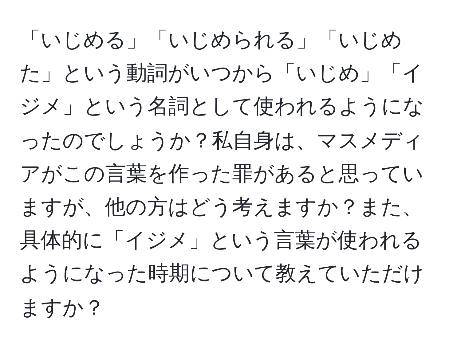 「いじめる」「いじめられる」「いじめた」という動詞がいつから「いじめ」「イジメ」という名詞として使われるようになったのでしょうか？私自身は、マスメディアがこの言葉を作った罪があると思っていますが、他の方はどう考えますか？また、具体的に「イジメ」という言葉が使われるようになった時期について教えていただけますか？