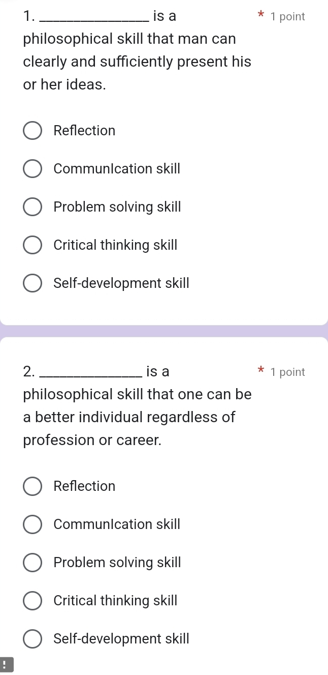 1._ is a 1 point
philosophical skill that man can
clearly and sufficiently present his
or her ideas.
Reflection
CommunIcation skill
Problem solving skill
Critical thinking skill
Self-development skill
2._ is a 1 point
philosophical skill that one can be
a better individual regardless of
profession or career.
Reflection
CommunIcation skill
Problem solving skill
Critical thinking skill
Self-development skill
!