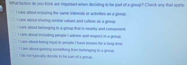 What factors do you think are important when deciding to be part of a group? Check any that apply.
l care about enjoying the same interests or activities as a group.
l care about sharing similar values and culture as a group.
l care about belonging to a group that is nearby and convenient.
l care about including people I admire and respect in a group.
I care about being loyal to people I have known for a long time.
l care about gaining something from belonging to a group.
l do not typically decide to be part of a group.