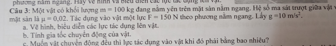 phương nam ngang. Hay về hình và biểu điễn các lực tác dụng lên vật. 
Câu 3: Một vật có khối lượng m=100kg đang nằm yên trên mặt sàn nằm ngang. Hệ số ma sát trượt giữa vật về 
mặt sàn là mu =0,02. Tác dụng vào vật một lực F=150N theo phương nằm ngang. Lấy g=10m/s^2. 
a. Vẽ hình, biểu diễn các lực tác dụng lên vật. 
b. Tính gia tốc chuyển động của vật. 
c. Muốn vật chuyển động đều thì lực tác dụng vào vật khi đó phải bằng bao nhiêu?