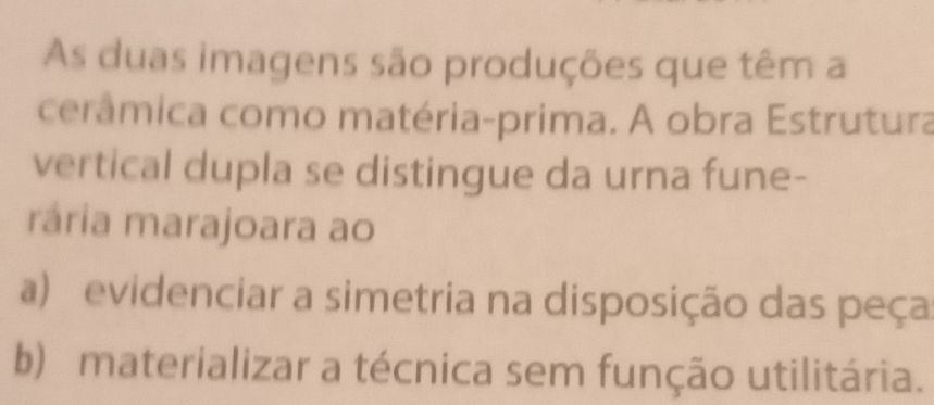 As duas imagens são produções que têm a
cerâmica como matéria-prima. A obra Estrutura
vertical dupla se distingue da urna fune-
rária marajoara ao
a) evidenciar a simetria na disposição das peça
b) materializar a técnica sem função utilitária.