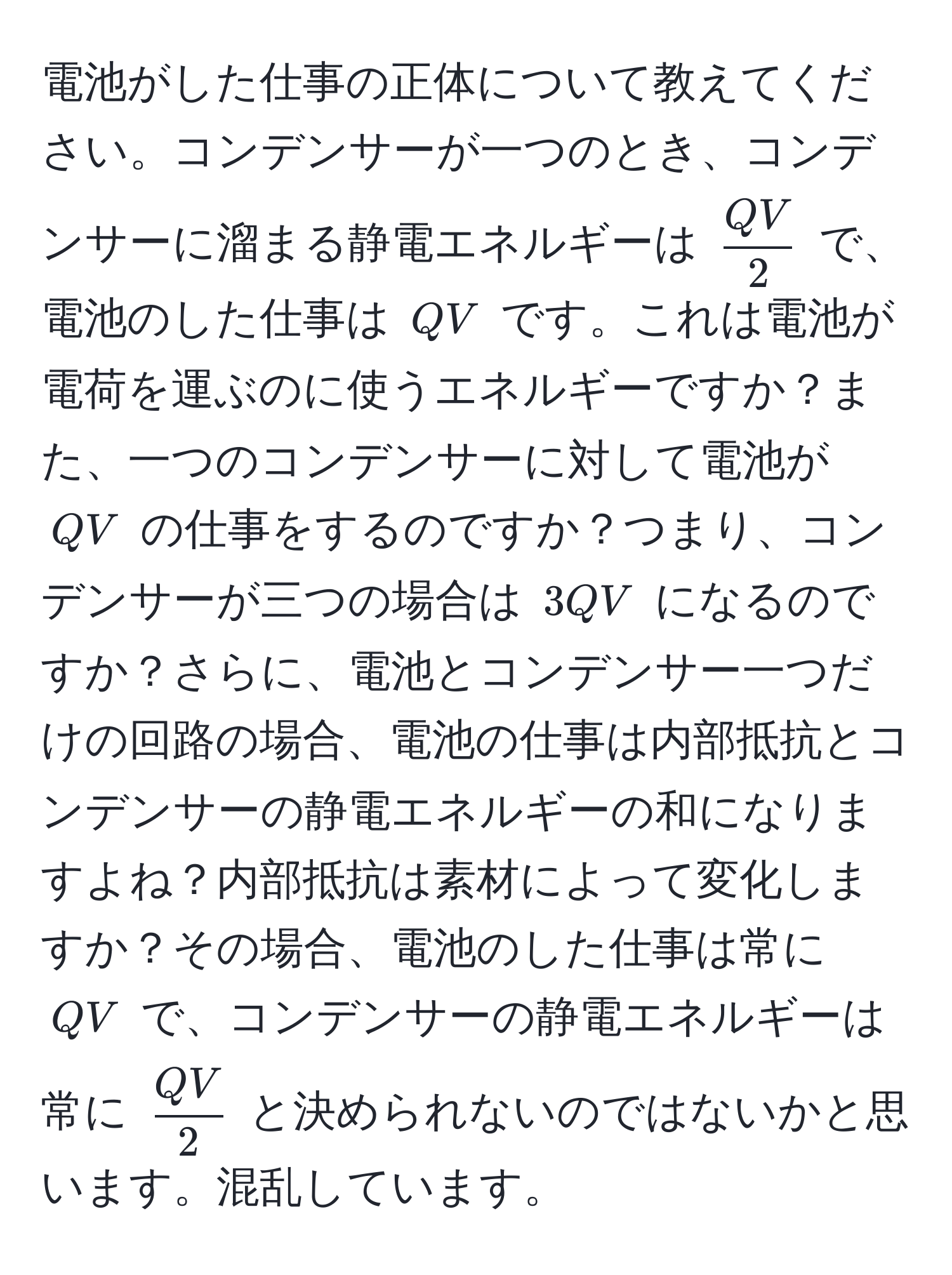 電池がした仕事の正体について教えてください。コンデンサーが一つのとき、コンデンサーに溜まる静電エネルギーは $ QV/2 $ で、電池のした仕事は $QV$ です。これは電池が電荷を運ぶのに使うエネルギーですか？また、一つのコンデンサーに対して電池が $QV$ の仕事をするのですか？つまり、コンデンサーが三つの場合は $3QV$ になるのですか？さらに、電池とコンデンサー一つだけの回路の場合、電池の仕事は内部抵抗とコンデンサーの静電エネルギーの和になりますよね？内部抵抗は素材によって変化しますか？その場合、電池のした仕事は常に $QV$ で、コンデンサーの静電エネルギーは常に $ QV/2 $ と決められないのではないかと思います。混乱しています。