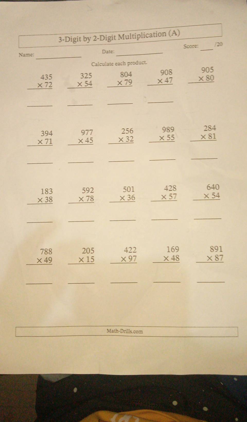 3-Digit by 2-Digit Multiplication (A) 
_ 
Score: /20 
Date:_ 
Name:_ 
Calculate each product.
beginarrayr 435 * 72 hline endarray beginarrayr 325 * 54 hline endarray beginarrayr 804 * 79 hline endarray beginarrayr 908 * 47 hline endarray beginarrayr 905 * 80 hline endarray
__ 
_ 
_ 
.. beginarrayr 394 * 71 hline endarray beginarrayr 977 * 45 hline endarray beginarrayr 256 * 32 hline endarray beginarrayr 989 * 55 hline endarray beginarrayr 284 * 81 hline endarray
_ 
_ 
_ 
_ 
_
beginarrayr 183 * 38 hline endarray beginarrayr 592 * 78 hline endarray beginarrayr 501 * 36 hline endarray beginarrayr 428 * 57 hline endarray beginarrayr 640 * 54 hline endarray
_ 
_ 
_ 
_ 
_
beginarrayr 788 * 49 hline endarray beginarrayr 205 * 15 hline endarray beginarrayr 422 * 97 hline endarray beginarrayr 169 * 48 hline endarray beginarrayr 891 * 87 hline endarray
_ 
_ 
_ 
_ 
_ 
Math-Drills.com