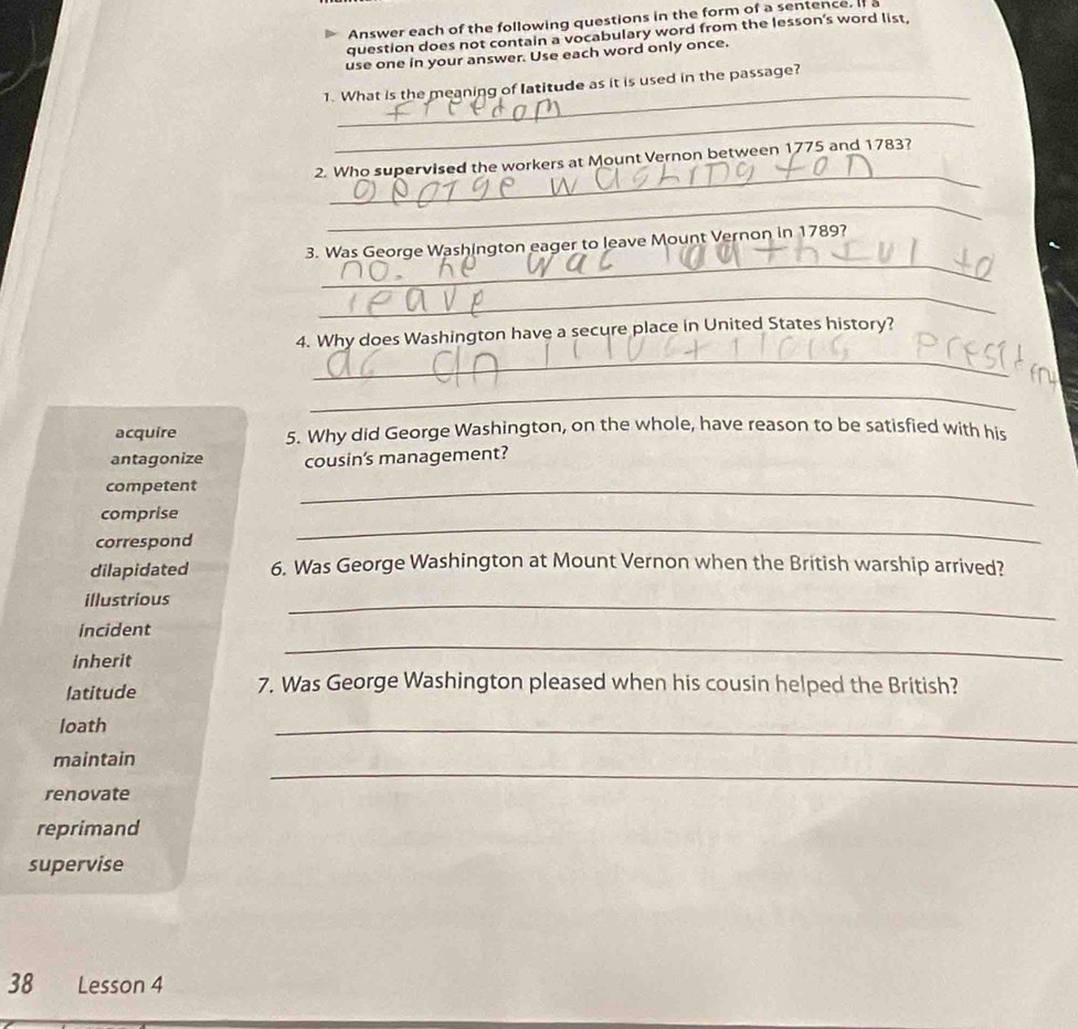 Answer each of the following questions in the form of a sentence. I 
question does not contain a vocabulary word from the lesson's word list,
use one in your answer. Use each word only once.
_
1. What is the meaning of latitude as it is used in the passage?
_
_
2. Who supervised the workers at Mount Vernon between 1775 and 1783?
_
_
3. Was George Washington eager to leave Mount Vernon in 1789?
_
_
4. Why does Washington have a secure place in United States history?
_
acquire 5. Why did George Washington, on the whole, have reason to be satisfied with his
antagonize cousin's management?
competent
_
comprise
_
correspond
dilapidated 6. Was George Washington at Mount Vernon when the British warship arrived?
illustrious
_
_
incident
inherit
latitude 7. Was George Washington pleased when his cousin helped the British?
loath
_
maintain
renovate
_
reprimand
supervise
38 Lesson 4