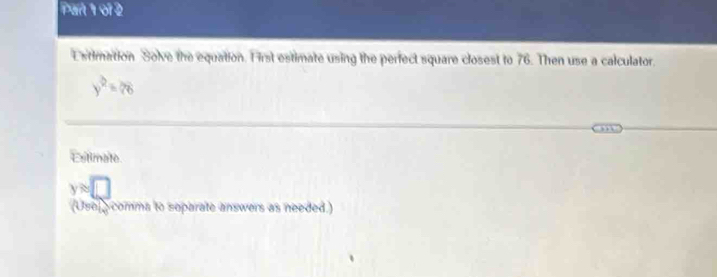 Pan 1 of 2 
E stimation Solve the equation. First estimate using the perfect square closest to 76. Then use a calculator.
y^2=28
Esitimate
yapprox □
(Usel comma to soparate answers as needed.)