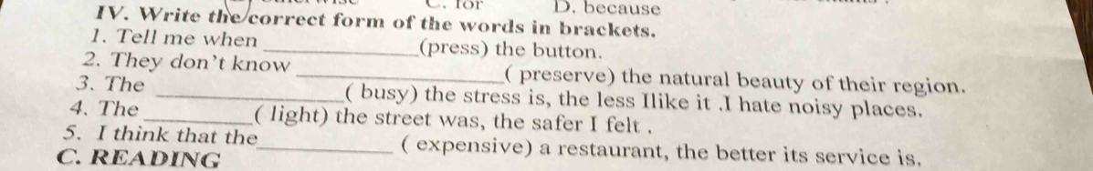 for D. because 
IV. Write the correct form of the words in brackets. 
1. Tell me when _(press) the button. 
2. They don’t know _( preserve) the natural beauty of their region. 
3. The _( busy) the stress is, the less Ilike it .I hate noisy places. 
4. The _( light) the street was, the safer I felt . 
5. I think that the_ ( expensive) a restaurant, the better its service is. 
C. READING