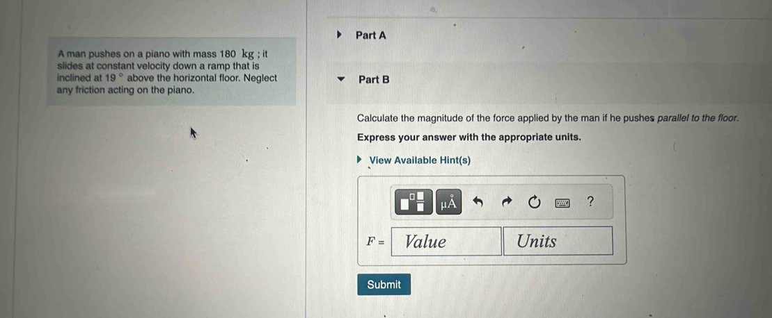 A man pushes on a piano with mass 180 kg; it 
slides at constant velocity down a ramp that is 
inclined at 19° above the horizontal floor. Neglect Part B 
any friction acting on the piano. 
Calculate the magnitude of the force applied by the man if he pushes parallel to the floor. 
Express your answer with the appropriate units. 
View Available Hint(s)
mu A
?
F= Value Units 
Submit