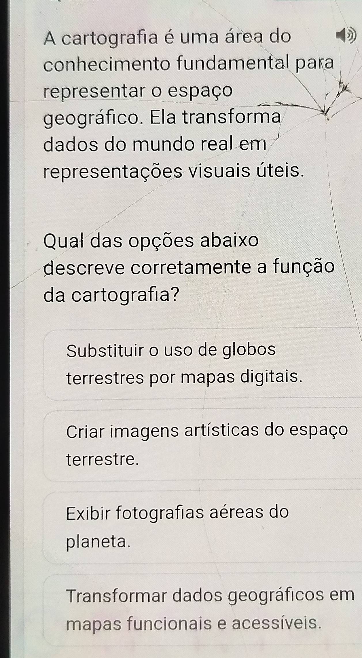 A cartografia é uma área do
conhecimento fundamental para
representar o espaço
geográfico. Ela transforma
dados do mundo real em
representações visuais úteis.
Qual das opções abaixo
descreve corretamente a função
da cartografia?
Substituir o uso de globos
terrestres por mapas digitais.
Criar imagens artísticas do espaço
terrestre.
Exibir fotografias aéreas do
planeta.
Transformar dados geográficos em
mapas funcionais e acessíveis.