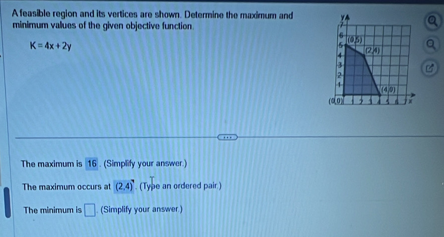 A feasible region and its vertices are shown. Determine the maximum and
minimum values of the given objective function.
K=4x+2y
C°
The maximum is 16 . (Simplify your answer.)
The maximum occurs at (2,4). (Type an ordered pair )
The minimum is □ (Simplify your answer.)