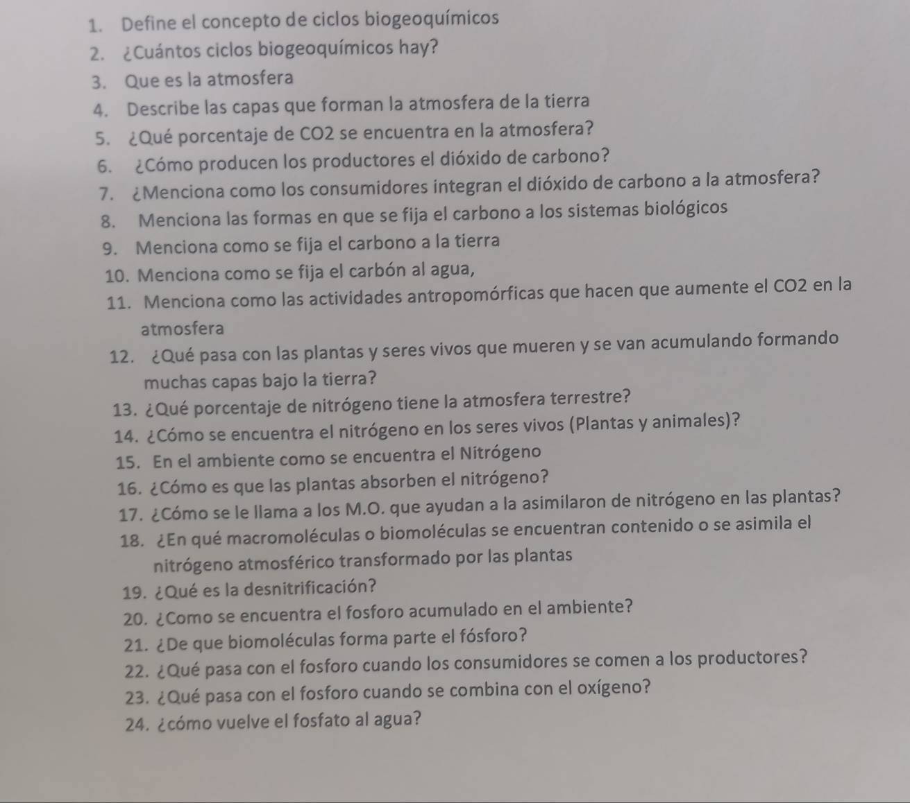 Define el concepto de ciclos biogeoquímicos
2. ¿Cuántos ciclos biogeoquímicos hay?
3. Que es la atmosfera
4. Describe las capas que forman la atmosfera de la tierra
5. ¿Qué porcentaje de CO2 se encuentra en la atmosfera?
6. ¿Cómo producen los productores el dióxido de carbono?
7. £Menciona como los consumidores integran el dióxido de carbono a la atmosfera?
8. Menciona las formas en que se fija el carbono a los sistemas biológicos
9. Menciona como se fija el carbono a la tierra
10. Menciona como se fija el carbón al agua,
11. Menciona como las actividades antropomórficas que hacen que aumente el CO2 en la
atmosfera
12. ¿Qué pasa con las plantas y seres vivos que mueren y se van acumulando formando
muchas capas bajo la tierra?
13. ¿Qué porcentaje de nitrógeno tiene la atmosfera terrestre?
14. ¿Cómo se encuentra el nitrógeno en los seres vivos (Plantas y animales)?
15. En el ambiente como se encuentra el Nitrógeno
16. ¿Cómo es que las plantas absorben el nitrógeno?
17. ¿Cómo se le llama a los M.O. que ayudan a la asimilaron de nitrógeno en las plantas?
18. ¿En qué macromoléculas o biomoléculas se encuentran contenido o se asimila el
nitrógeno atmosférico transformado por las plantas
19. ¿Qué es la desnitrificación?
20. ¿Como se encuentra el fosforo acumulado en el ambiente?
21. ¿De que biomoléculas forma parte el fósforo?
22. ¿Qué pasa con el fosforo cuando los consumidores se comen a los productores?
23. ¿Qué pasa con el fosforo cuando se combina con el oxígeno?
24. ¿cómo vuelve el fosfato al agua?