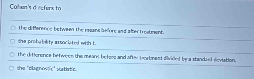 Cohen's d refers to
the difference between the means before and after treatment.
the probability associated with t.
the difference between the means before and after treatment divided by a standard deviation.
the "diagnostic" statistic.