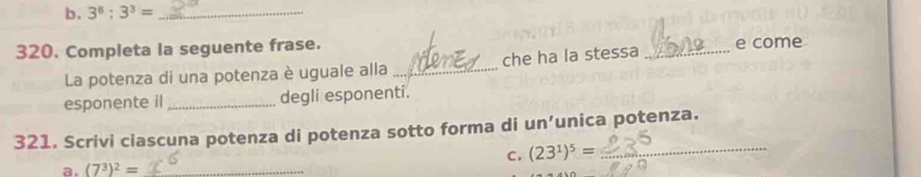 3^8:3^3= _ 
320. Completa la seguente frase. _e come 
La potenza di una potenza è uguale alla _che ha la stessa 
esponente il_ degli esponenti. 
321. Scrivi ciascuna potenza di potenza sotto forma di un' unica potenza. 
C. (23^1)^5= _ 
a. (7^3)^2= _