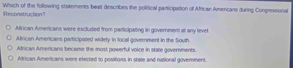 Which of the following statements best describes the political participation of African Americans during Congressional
Reconstruction?
African Americans were excluded from participating in govemment at any level.
African Americans participated widely in local government in the South.
African Americans became the most powerful voice in state governments.
African Americans were elected to positions in state and national government.