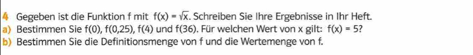 Gegeben ist die Funktion f mit f(x)=sqrt(x). Schreiben Sie Ihre Ergebnisse in Ihr Heft. 
a) Bestimmen Sie f(0), f(0,25), f(4) und f(36). Für welchen Wert von x gilt: f(x)=5
b) Bestimmen Sie die Definitionsmenge von f und die Wertemenge von f.