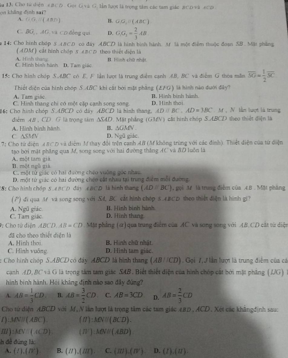 Âu 13: Cho từ diện ABCD . Gọi G và G. lần lượt là trọng tâm các tam giác BCD và ACD 
on khāng định sai?
A. GG,H(ABD) B. G_1G_2parallel (ABC)
C. BG_1,AG 7 và CD đồng qui D. G_1G_2= 2/3 AB
m 14: Cho hình chóp S ABCD có đây ABCD là hình bình hành. M là một điểm thuộc đoạn SB. Mặt phẳng
(ADM) cất hình chóp S ABCD theo thiết diện là
A. Hình thang B. Hình chữ nhật
C. Hình bình hành D. Tam giác
15: Cho hình chóp S.ABC có E, F lần lượt là trung điểm cạnh AB, BC và điểm G thoa mãn overline SG= 1/2 overline SC.
Thiết diện của hình chóp S.ABC khi cắt bởi mặt phẳng (EFG) là hình nào dưới đây?
A. Tam giác B. Hình bình hành.
C. Hình thang chi có một cặp cạnh song song D. Hình thoi
16: Cho hình chóp S.ABCD có đáy ABCD là hình thang, ADparallel BC,AD=3BC M  N lần lượt là trung
điểm AB、CDG là trọng tâm △ SAD 0. Mặt phẳng (GMN) cắt hình chóp S.ABCD theo thiết diện là
A. Hình bình hành B. △ GMN.
C. △ SMN D. Ngũ giác.
17: Cho tử diện ABCD và diểm M thay đổi trên cạnh AB (M không trùng với các đinh). Thiết diện của tứ điện
tạo bởi mặt phăng qua M, song song với hai đường thăng AC và BD luôn là
A. một tam giá
B. một ngũ giá
C. một tứ giác có hai đưỡng chéo vuông góc nhau
D. một tứ giác có hai đường chéo cắt nhau tại trung điệm mỗi đường.
18: Cho hình chóp S.ABCD đây ABCD là hình thang (AD /BC), gọi M là trung điểm của AB .Mặt phẳng
(P) đi qua M và song song với SA, BC cắt hình chóp S.ABCD theo thiết diện là hình gì?
A. Ngũ giác B. Hình bình hành.
C. Tam giác D. Hình thang
0: Cho tứ diện ABCD.AB=CD Mặt phẳng (α) qua trung điểm của AC và song song với AB.CD cắt tứ diện
đã cho theo thiết diện là
A. Hình thoi. B. Hình chữ nhật.
C. Hình vuông. D. Hình tam giác.
: Cho hình chóp S.ABCD có đây ABCD là hình thang (AB//CD). Gọi 7,J lần lượt là trung điểm của cá
cạnh AD, BC và G là trọng tâm tam giác SAB. Biết thiết diện của hình chóp cát bởi mặt phẳng (JJG) là
hình bình hành. Hỏi khāng định nào sao đây đứng?
A. AB= 1/3 CD. B. AB= 3/2 CD. C. AB=3CD D. AB= 2/3 CD
Cho tử diện ABCD với M, N lần lượt là trọng tâm các tam giác ABD,ACD. Xét các khãngđịnh sau:
1):MN//(ABC) (II):MNparallel (BCD).
Ⅲ ): MNparallel (A 6 D) (H^+):MNparallel (ABD)
h đề đúng là:
A. (I).(IV) B. (II),(III) C. (III).(IV) D. (I),(II).