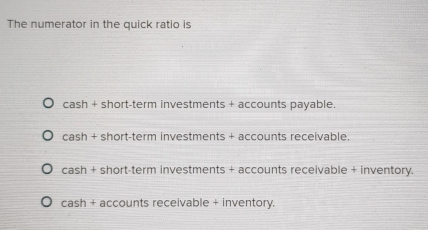 The numerator in the quick ratio is
cash + short-term investments + accounts payable.
cash + short-term investments + accounts receivable.
cash + short-term investments + accounts receivable + inventory.
cash + accounts receivable + inventory.