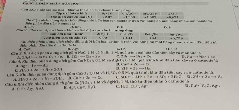 đạng 2. điện phân hỗn hợp inh
Câu 1.Cho các cặp oxi hóa - khử và thế điện cực chuẩn tương ứng:
Cặp oxi hóa - khử F_2/2F Cl_2/2Cl^- Br_2/2Br^- l_2/2l^-
Thế điện cực chuẩn (V) +2,87 +1,358 +1,087 +0,621
Khi điện phân dung dịch chứa đồng thời bốn loại ion halide ở trên với nồng độ mol bằng nhau, ion halide bị
diên phân đầu tiên ở anode là
A. Cl-. B.Br. C. F-. D. 1-
Câu 2. Cho các cặp oxi hóa - khử và thế điện cực chuấn tương ứng:
Cặp oxi hóa - khử 2H^+/H_2 :u^(2+)/Cu Fe^(2+)/Fe Ag^+/Ag
Thế điên cưc chuấn (V) 0,00 +0,34 -0,44 +0,799
Khi điện phân dung dịch chứa đồng thời bốn loại cation ở trên với nồng độ mol bằng nhau, cation đầu tiên bị
điện phân đầu tiên ở cathode là
B.
A. Cu^(2+), Ag^+. C. H^+. D. Fe^(2+).
Câu 3. Khi điện phân dung dịch gồm NaCl 1 M và NaBr 1 M, quá trình oxi hóa đầu tiên xa y ra ở anode là
A. 2H_2Oto 4H^++O_2+4e. B. 2Cl^-to Cl_2+2e. C. 2Br^-to Br_2+2e. D. Nato Na^++1e
Câu 4. Khi điện phân dung dịch gồm Cu(NO_3) ₂ 0,1 M và AgN O_30,1M I, quá trình khử đầu tiên xảy ra ở cathode là
A. Ag^++1e 4p r B. Cu^(2+)+2eto Cu.
C. 2H_2O+2e → H_2+2OH^-. D. 2H^++2eto H_2.
Câu 5. Khi điện phân dung dịch gồm CuSO₄ 1,0 M và H_2SO_40, 15 M, quá trình khử đầu tiên xảy ra ở cathode là.
A. 2H_2O+2eto H_2+2OH^-. B. Cu^(2+)+2eto Cu. C. SO_4^((2-)+4H^+)+2eto SO_2+2H_2O D. 2H^++2eto H_2.
Câu 6.Khi điện phân dung dịch gồm Cu(NO_3) _21M và AgNO_31 1 M, thứ tự điện phân ở cathode là
A. Cu^(2+),Ag^+,H_2O. B. Ag^+,Cu^(2+),H_2O. C. H_2O,Cu^(2+),Ag^+.
D. Cu^(2+),H_2O,Ag^+.