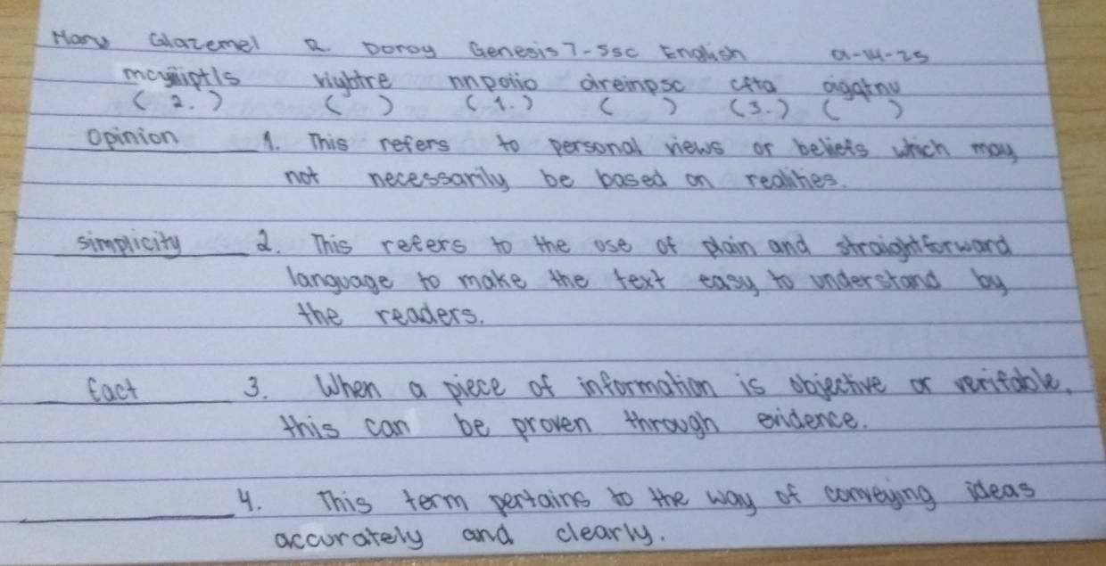 How Glatemel R. Donoy Genesis 7-Ssc English 0-1-25 
mayniptls rightre mpolio dreimpsc cfta agatny 
( 2. ) (1. ) (3. ) C 
( ) 
Opinion 1. This refers to personal views or beliets which may 
not necessarily be based on reolihies. 
simplicity _a. This reters to the ose of plain and straightforward 
language to make the text easy to understand by 
the readers. 
fact _3. When a piece of information is objective or veritable. 
this can be proven through exidence. 
_4. This term pertains to the way of conveying ideas 
accurately and clearly.