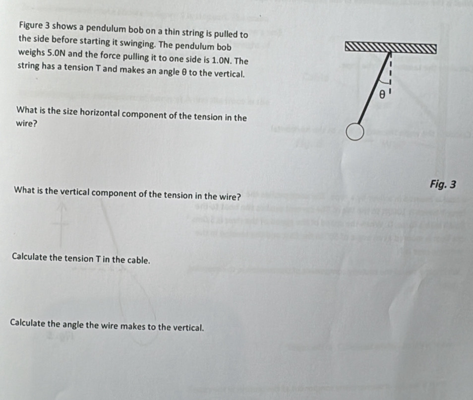 Figure 3 shows a pendulum bob on a thin string is pulled to 
the side before starting it swinging. The pendulum bob 
weighs 5.0N and the force pulling it to one side is 1.0N. The 
string has a tension T and makes an angle θ to the vertical.
θ
What is the size horizontal component of the tension in the 
wire? 
Fig. 3 
What is the vertical component of the tension in the wire? 
Calculate the tension T in the cable. 
Calculate the angle the wire makes to the vertical.