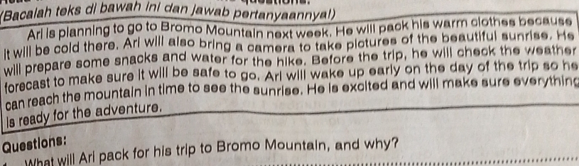 (Bacalah teks di bawah ini dan jawab pertanyaannya!) 
Arl is planning to go to Bromo Mountain next week. He will pack his warm clothes because 
t will be cold there. Ari will also bring a camera to take pictures of the beautiful sunrise. He 
will prepare some snacks and water for the hike. Before the trip, he will check the weather 
forecast to make sure it will be safe to go. Arl will wake up early on the day of the trip so he 
can reach the mountain in time to see the sunrise. He is excited and will make sure everything 
Is ready for the adventure. 
Questions: 
What will Ari pack for his trip to Bromo Mountain, and why?