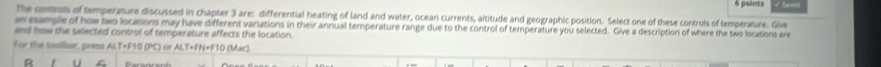 The controls of temperature discussed in chapter 3 are: differential heating of land and water, ocean currents, altitude and geographic position. Select one of these controis of temperature. Give 
an cample of how two locations may have different variations in their annual temperature range due to the control of temperature you selected. Give a description of where the two locations sre 
and how the selected control of temperature affects the location. 
for the Ioolisar, press ALT+F10 (PC) or ALT+FN+F10 (Mac). 
U