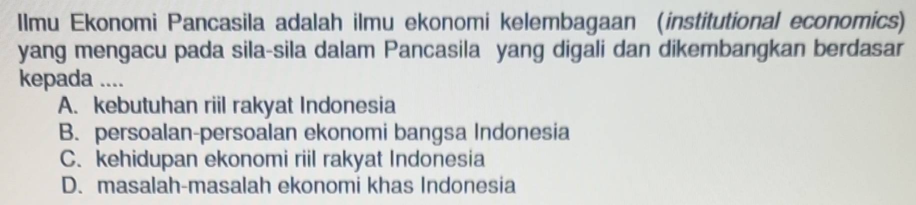 Ilmu Ekonomi Pancasila adalah ilmu ekonomi kelembagaan (institutional economics)
yang mengacu pada sila-sila dalam Pancasila yang digali dan dikembangkan berdasar
kepada ....
A. kebutuhan riil rakyat Indonesia
B. persoalan-persoalan ekonomi bangsa Indonesia
C. kehidupan ekonomi riil rakyat Indonesia
D. masalah-masalah ekonomi khas Indonesia