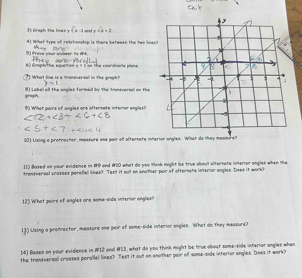 Graph the lines y V =x-1 and y=x+2. 
4) What type of relationship is there between the two lines 
5) Prove your answer to #4. 
+ 
6) Graph the equation y=1 on the coordinate plane. 
7) What line is a transversal in the graph? 
8) Label all the angles formed by the transversal on the 
graph. 
9) What pairs of angles are alternate interior angles? 
10) Using a protractor, measure one pair of alternate int 
11) Based on your evidence in #9 and #10 what do you think might be true about alternate interior angles when the 
transversal crosses parallel lines? Test it out on another pair of alternate interior angles. Does it work? 
12) What pairs of angles are same-side interior angles? 
13) Using a protractor, measure one pair of same-side interior angles. What do they measure? 
14) Bases on your evidence in #12 and #13, what do you think might be true about same-side interior angles when 
the transversal crosses parallel lines? Test it out on another pair of same-side interior angles. Does it work?