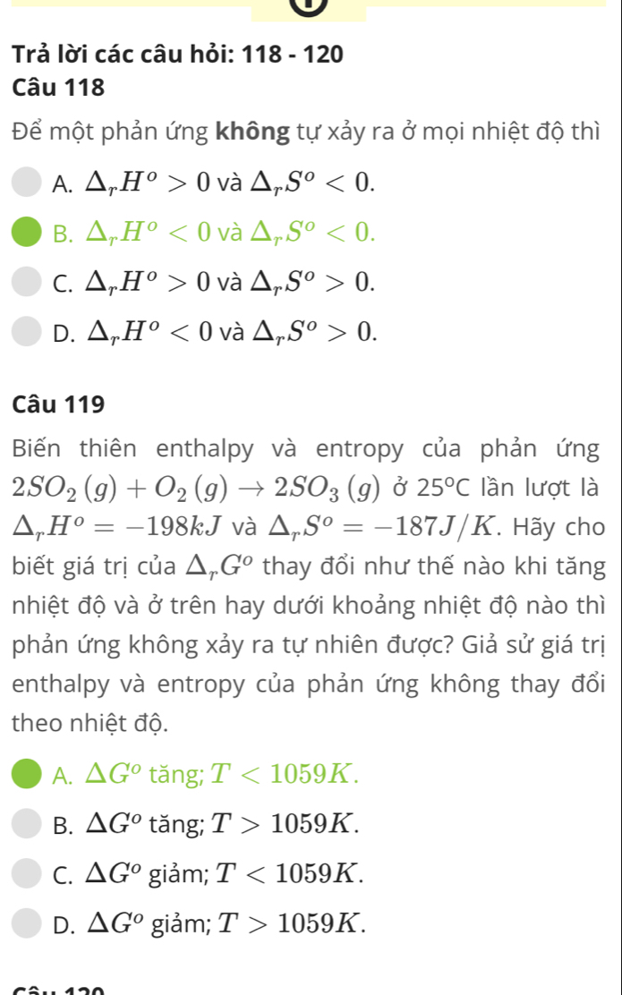 Trả lời các câu hỏi: 118 - 120
Câu 118
Để một phản ứng không tự xảy ra ở mọi nhiệt độ thì
A. △ _rH^o>0 và △ _rS^o<0</tex>.
B. △ _rH^o<0</tex> và △ _rS^o<0</tex>.
C. △ _rH^o>0 và △ _rS^o>0.
D. △ _rH^o<0</tex> và △ _rS^o>0. 
Câu 119
Biến thiên enthalpy và entropy của phản ứng
2SO_2(g)+O_2(g)to 2SO_3(g) ở 25°C lần lượt là
△ _rH^o=-198kJ và △ _rS^o=-187J/K. Hãy cho
biết giá trị của △ _rG^o thay đổi như thế nào khi tăng
nhiệt độ và ở trên hay dưới khoảng nhiệt độ nào thì
phản ứng không xảy ra tự nhiên được? Giả sử giá trị
enthalpy và entropy của phản ứng không thay đổi
theo nhiệt độ.
A. △ G° tǎng; T<1059K</tex>.
B. △ G° tǎng; T>1059K.
C. △ G° giảm; T<1059K</tex>.
D. △ G° giảm; T>1059K.