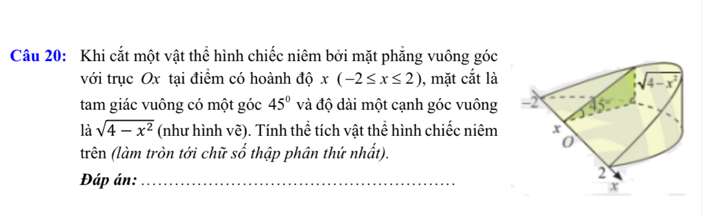 Khi cắt một vật thể hình chiếc niêm bởi mặt phẳng vuông góc
với trục Ox tại điểm có hoành độ x(-2≤ x≤ 2) , mặt cắt là
tam giác vuông có một góc 45° và độ dài một cạnh góc vuông 
là sqrt(4-x^2) (như hình vẽ). Tính thể tích vật thể hình chiếc niêm
trên (làm tròn tới chữ số thập phân thứ nhất).
Đáp án:_