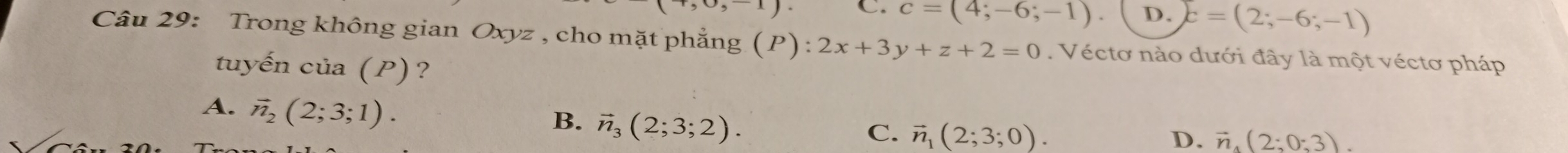 C. c=(4;-6;-1). D. c=(2;-6;-1)
Câu 29: Trong không gian Oxyz , cho mặt phẳng (P):2x+3y+z+2=0. Véctơ nào dưới đây là một véctơ pháp
tuyến của (P)?
A. vector n_2(2;3;1).
B. vector n_3(2;3;2).
C. vector n_1(2;3;0). D. vector n_4(2;0;3).