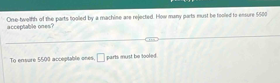 One-twelfth of the parts tooled by a machine are rejected. How many parts must be tooled to ensure 5500
acceptable ones? 
To ensure 5500 acceptable ones, parts must be tooled.