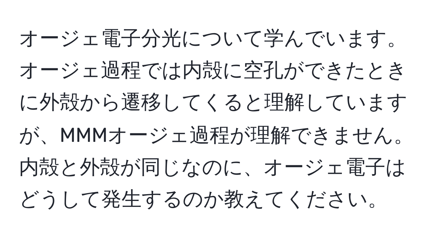 オージェ電子分光について学んでいます。オージェ過程では内殻に空孔ができたときに外殻から遷移してくると理解していますが、MMMオージェ過程が理解できません。内殻と外殻が同じなのに、オージェ電子はどうして発生するのか教えてください。