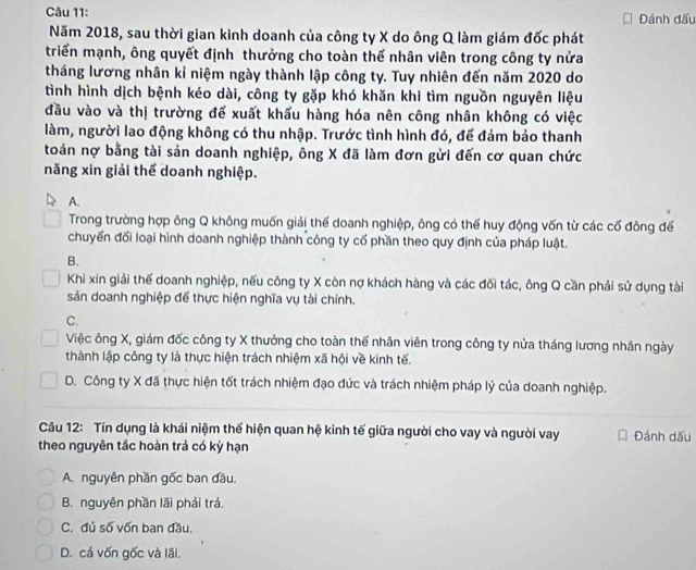 Đánh đấu
Năm 2018, sau thời gian kinh doanh của công ty X do ông Q làm giám đốc phát
triển mạnh, ông quyết định thưởng cho toàn thế nhân viên trong công ty nửa
tháng lương nhân kỉ niệm ngày thành lập công ty. Tuy nhiên đến năm 2020 do
tình hình dịch bệnh kéo dài, công ty gặp khó khăn khi tìm nguồn nguyên liệu
đầu vào và thị trường để xuất khấu hàng hóa nên công nhân không có việc
làm, người lao động không có thu nhập. Trước tình hình đó, để đảm bảo thanh
toán nợ bằng tài sản doanh nghiệp, ông X đã làm đơn gửi đến cơ quan chức
năng xin giải thể doanh nghiệp.
A.
Trong trường hợp ông Q không muốn giải thể doanh nghiệp, ông có thể huy động vốn từ các cố đông để
chuyển đối loại hình doanh nghiệp thành công ty cố phần theo quy định của pháp luật.
B.
Khi xin giải thể doanh nghiệp, nếu công ty X còn nợ khách hàng và các đối tác, ông Q cần phải sử dụng tài
sản doanh nghiệp để thực hiện nghĩa vụ tài chính.
C.
Việc ông X, giám đốc công ty X thưởng cho toàn thế nhân viên trong công ty nửa tháng lương nhân ngày
thành lập công ty là thực hiện trách nhiệm xã hội về kinh tế.
D. Công ty X đã thực hiện tốt trách nhiệm đạo đức và trách nhiệm pháp lý của doanh nghiệp.
Câu 12: Tín dụng là khái niệm thế hiện quan hệ kinh tế giữa người cho vay và người vay
theo nguyên tắc hoàn trả có kỳ hạn Đánh dấu
A. nguyên phần gốc ban đầu.
B. nguyên phần lãi phải trá.
C. đủ số vốn ban đầu.
D. cá vốn gốc và lãi.