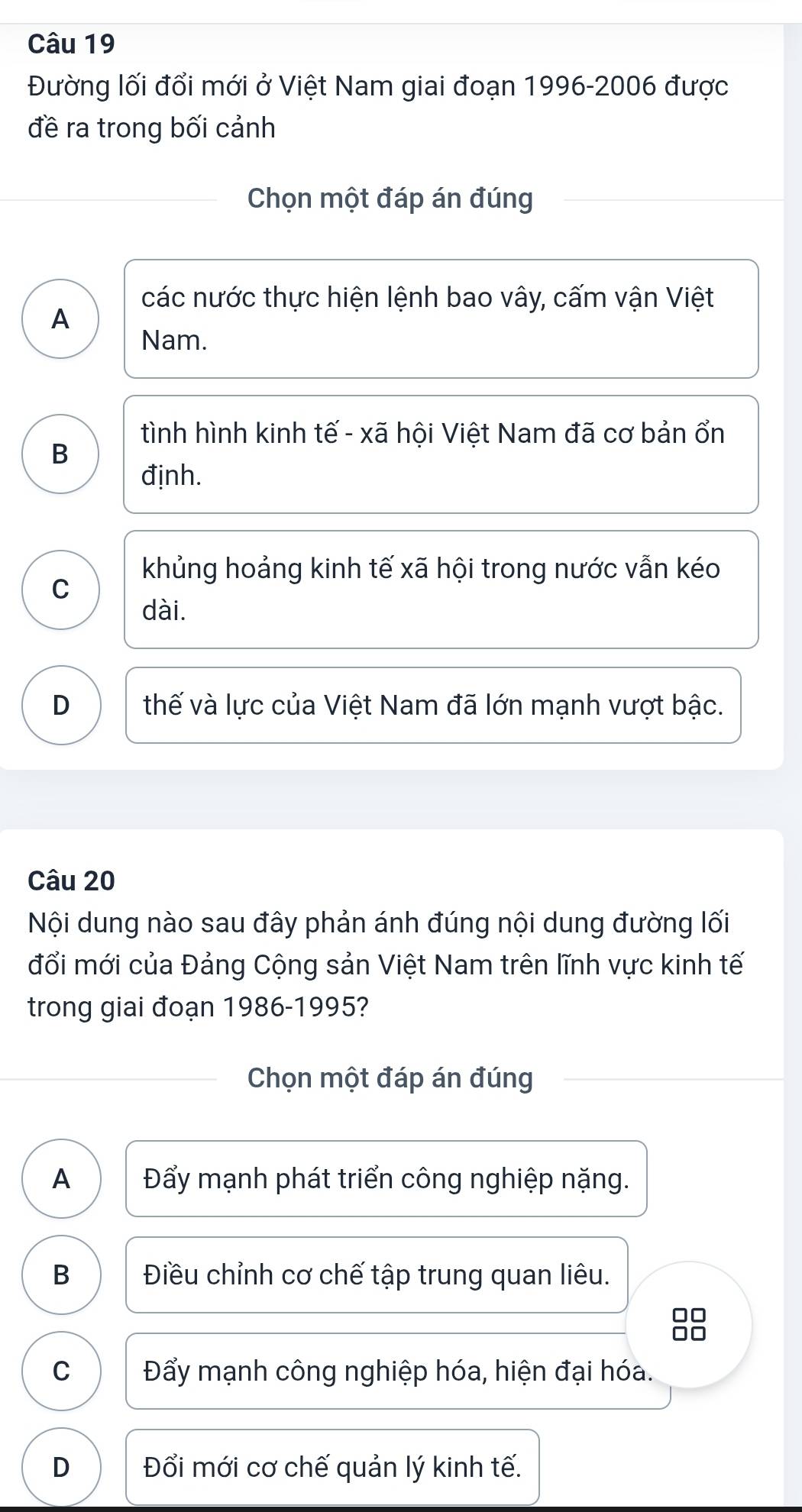 Đường lối đổi mới ở Việt Nam giai đoạn 1996-2006 được
đề ra trong bối cảnh
Chọn một đáp án đúng
các nước thực hiện lệnh bao vây, cấm vận Việt
A
Nam.
tình hình kinh tế - xã hội Việt Nam đã cơ bản ổn
B
định.
khủng hoảng kinh tế xã hội trong nước vẫn kéo
C
dài.
D thế và lực của Việt Nam đã lớn mạnh vượt bậc.
Câu 20
Nội dung nào sau đây phản ánh đúng nội dung đường lối
đổi mới của Đảng Cộng sản Việt Nam trên lĩnh vực kinh tế
trong giai đoạn 1986-1995?
Chọn một đáp án đúng
A Đẩy mạnh phát triển công nghiệp nặng.
B Điều chỉnh cơ chế tập trung quan liêu.
□□
C Đẩy mạnh công nghiệp hóa, hiện đại hóa.
D Đổi mới cơ chế quản lý kinh tế.