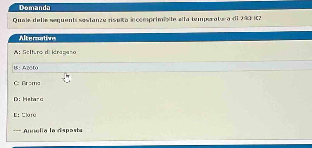 Domanda
Quale delle seguenti sostanze risulta incomprimibile alla temperatura di 283 K?
Alternative
A: Solfuro di idrogeno
B: Azoto
C: Bromo
D: Metano
E: Cloro
Annulla la risposta