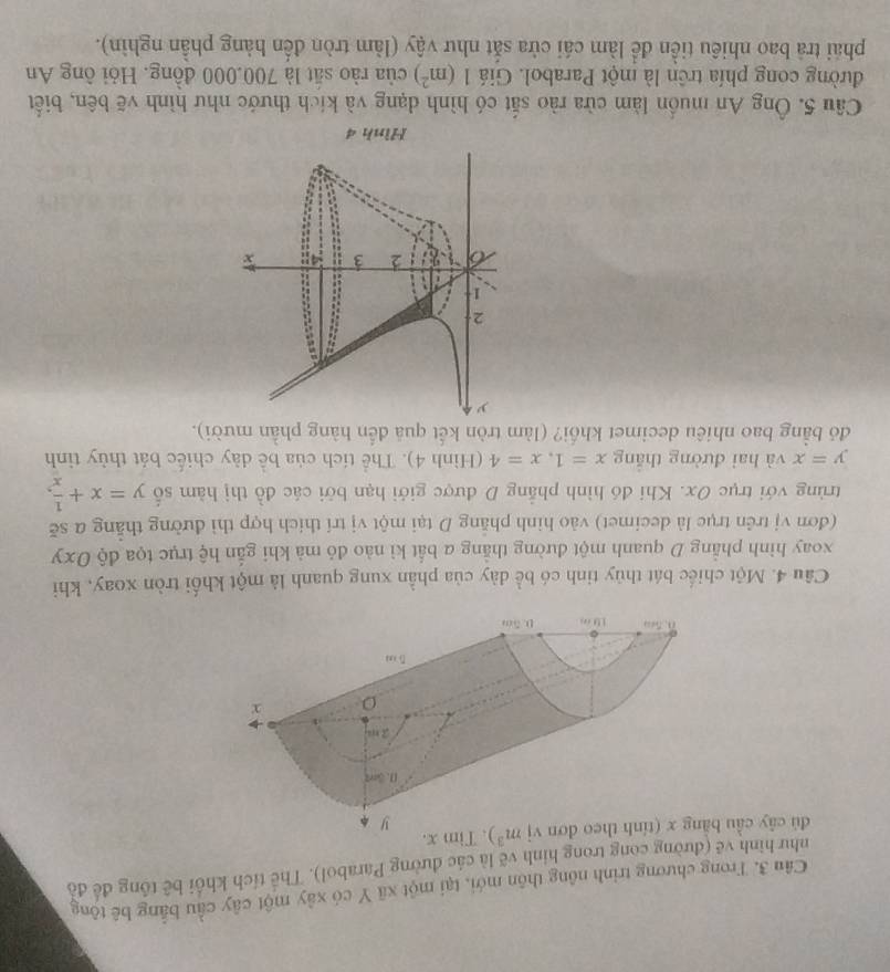 Trong chương trình nông thôn mới, tại một xã Y có xây một cây cầu bằng bê tộng 
như hình về (đường cong trong hình vẽ là các đường Parabol). Thể tích khối bê tổng đề đồ 
đú cây cầu m^3). Tim x. 
Câu 4. Một chiếc bát thủy tinh có bể dày của phần xung quanh là một khối tròn xoay, khi 
xoay hình phẳng D quanh một đường thằng a bắt kì nào đỏ mà khi gẫn hệ trục tọa độ Oxy
(đơn vị trên trục là decimet) vào hình phẳng D tại một vị trí thích hợp thì đường thắng a sẽ 
trùng với trục Ox. Khi đó hình phẳng D được giới hạn bởi các đồ thị hàm số y=x+ 1/x x,
y=x và hai đường thǎng x=1, x=4 (Hình 4). Thể tích của bề dày chiếc bát thủy tỉnh 
đó bằng bao nhiêu decimet khối? (làm tròn kết quả đến hàng phần mười). 
Câu 5. Ông An muồn làm cửa rào sắt có hình dạng và kích thước như hình vẽ bên, biết 
đường cong phía trên là một Parabol. Giá 1(m^2) của rào sắt là 700.000 đồng. Hỏi ông An 
phải trả bao nhiều tiền để làm cái cửa sắt như vậy (làm tròn đến hàng phần nghìn).
