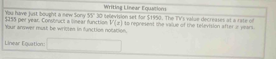 Writing Linear Equations 
You have just bought a new Sony 55° D 0 television set for $1950. The TV's value decreases at a rate of
$255 per year. Construct a linear function V(x) to represent the value of the television after x years. 
Your answer must be written in function notation. 
Linear Equation: 
^