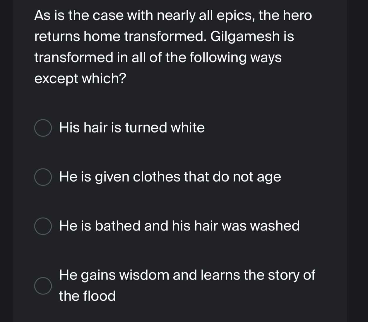 As is the case with nearly all epics, the hero
returns home transformed. Gilgamesh is
transformed in all of the following ways
except which?
His hair is turned white
He is given clothes that do not age
He is bathed and his hair was washed
He gains wisdom and learns the story of
the flood