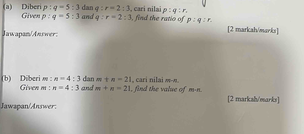 Diberi p:q=5:3 dan q:r=2:3 , cari nilai p:q:r. 
Given p:q=5:3 and q:r=2:3 , find the ratio of p:q:r. 
Jawapan/Answer: 
[2 markah/marks] 
(b) Diberi m : n=4:3 dan m+n=21 , cari nilai m-n. 
Given m : n=4:3 and m+n=21 , find the value of m-n. 
[2 markah/marks] 
Jawapan/Answer: